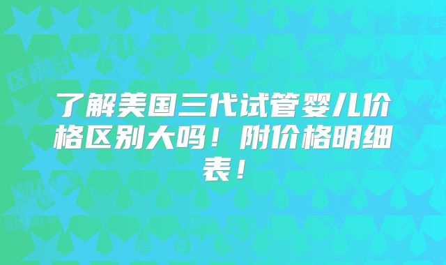 了解美国三代试管婴儿价格区别大吗！附价格明细表！