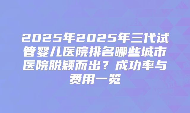 2025年2025年三代试管婴儿医院排名哪些城市医院脱颖而出？成功率与费用一览