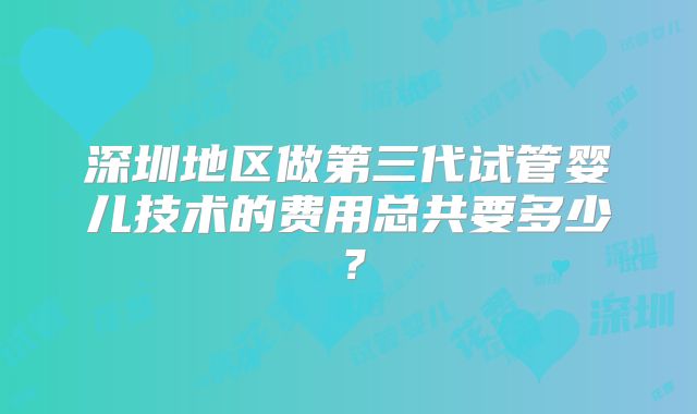 深圳地区做第三代试管婴儿技术的费用总共要多少？