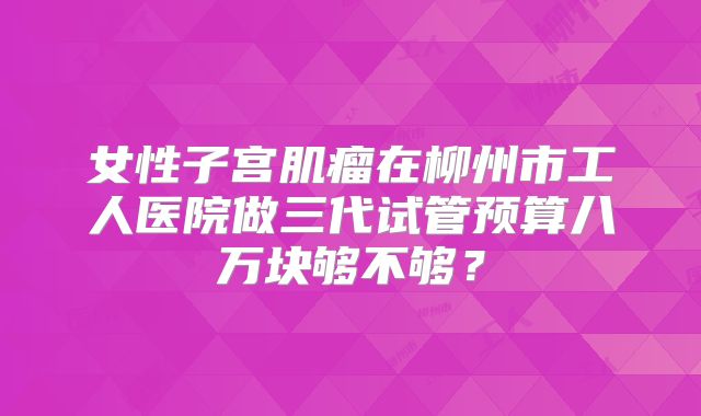 女性子宫肌瘤在柳州市工人医院做三代试管预算八万块够不够？