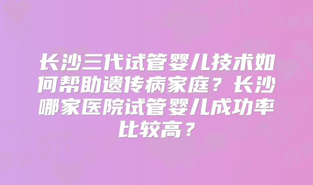 长沙三代试管婴儿技术如何帮助遗传病家庭？长沙哪家医院试管婴儿成功率比较高？