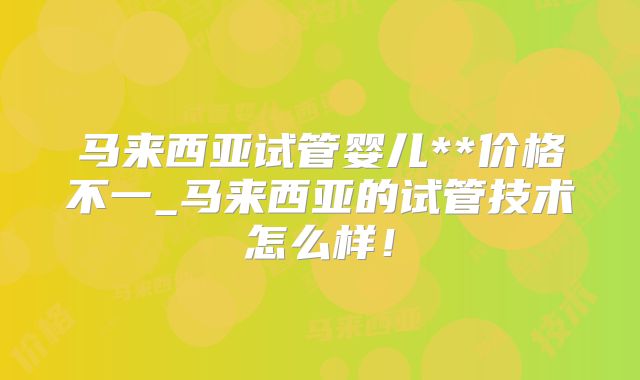 马来西亚试管婴儿**价格不一_马来西亚的试管技术怎么样！