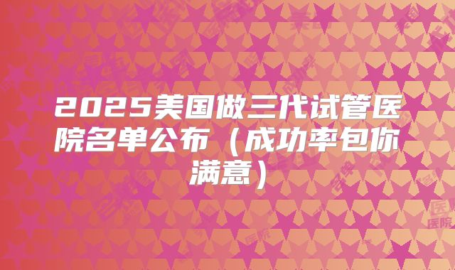 2025美国做三代试管医院名单公布（成功率包你满意）