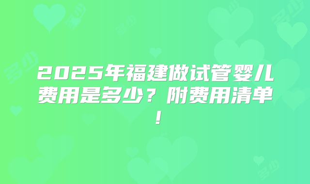 2025年福建做试管婴儿费用是多少？附费用清单！