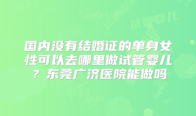 国内没有结婚证的单身女性可以去哪里做试管婴儿?东莞广济医院能做吗