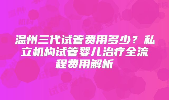 温州三代试管费用多少？私立机构试管婴儿治疗全流程费用解析