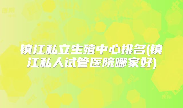 镇江私立生殖中心排名(镇江私人试管医院哪家好)