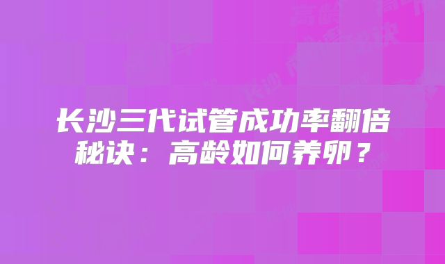 长沙三代试管成功率翻倍秘诀：高龄如何养卵？