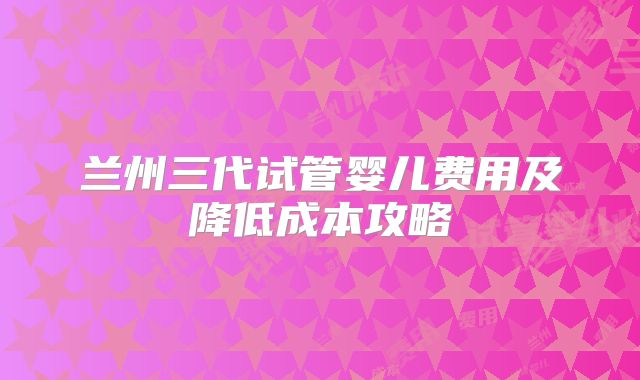 兰州三代试管婴儿费用及降低成本攻略
