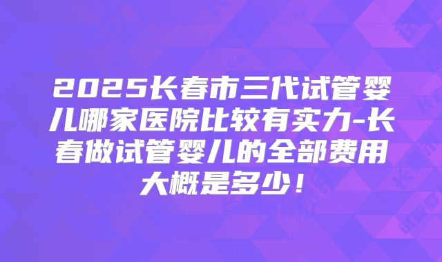 2025长春市三代试管婴儿哪家医院比较有实力-长春做试管婴儿的全部费用大概是多少！