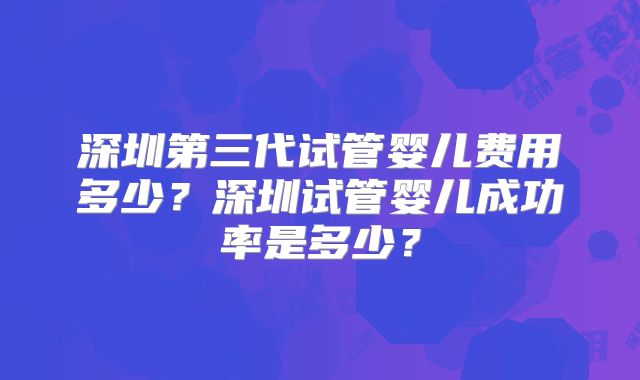 深圳第三代试管婴儿费用多少？深圳试管婴儿成功率是多少？