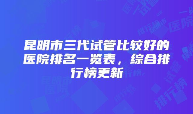 昆明市三代试管比较好的医院排名一览表，综合排行榜更新