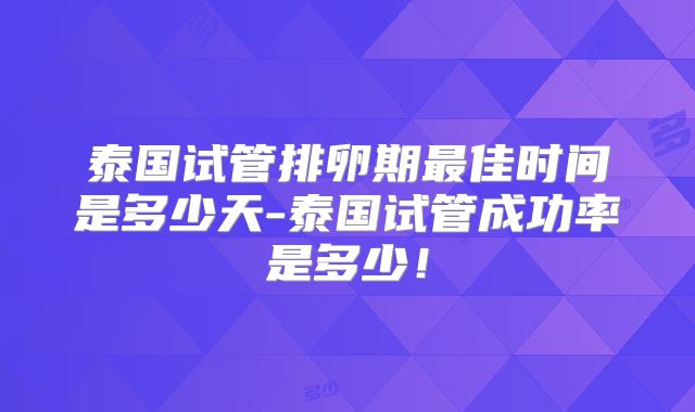 泰国试管排卵期最佳时间是多少天-泰国试管成功率是多少！