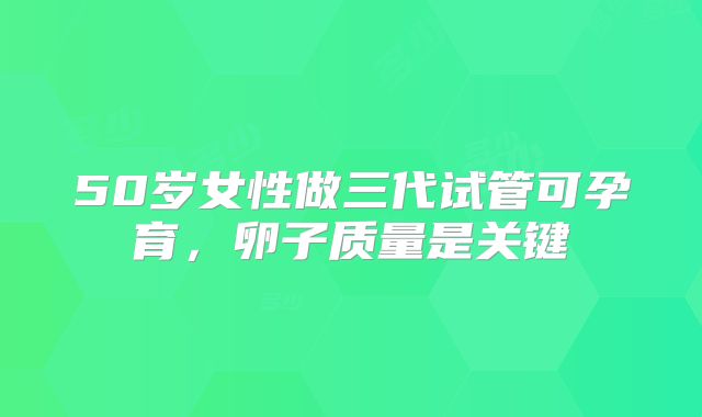 50岁女性做三代试管可孕育,卵子质量是关键