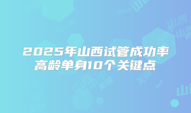 2025年山西试管成功率高龄单身10个关键点