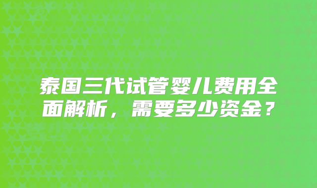 泰国三代试管婴儿费用全面解析,需要多少资金?