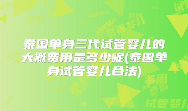 泰国单身三代试管婴儿的大概费用是多少呢(泰国单身试管婴儿合法)