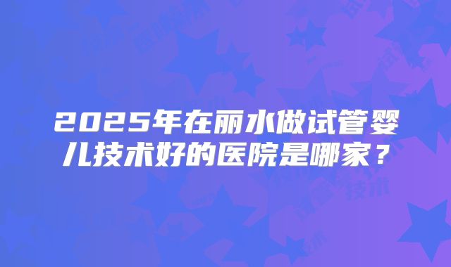 2025年在丽水做试管婴儿技术好的医院是哪家？