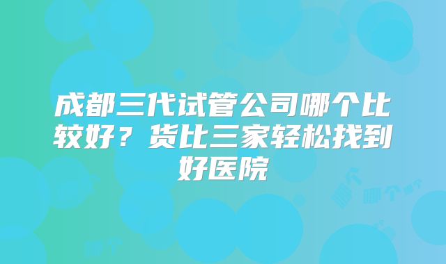 成都三代试管公司哪个比较好？货比三家轻松找到好医院