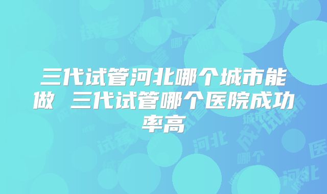 三代试管河北哪个城市能做 三代试管哪个医院成功率高