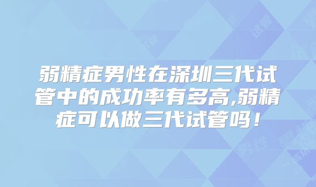 弱精症男性在深圳三代试管中的成功率有多高,弱精症可以做三代试管吗！