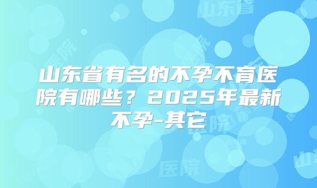 山东省有名的不孕不育医院有哪些？2025年最新不孕-其它