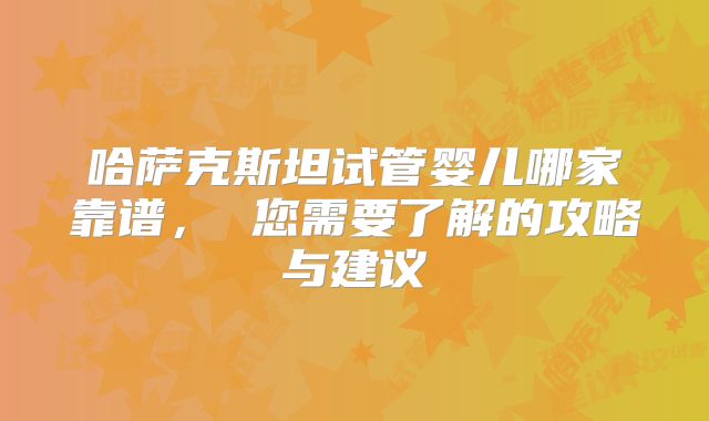 哈萨克斯坦试管婴儿哪家靠谱， 您需要了解的攻略与建议