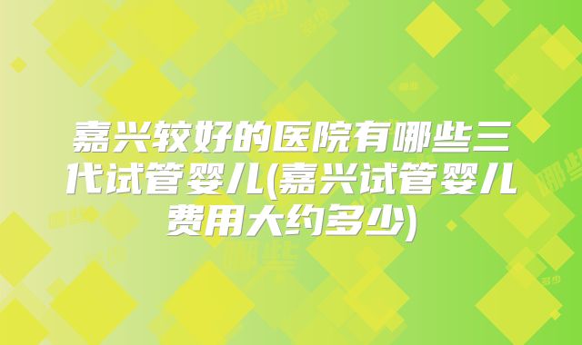 嘉兴较好的医院有哪些三代试管婴儿(嘉兴试管婴儿费用大约多少)