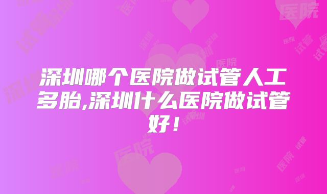 深圳哪个医院做试管人工多胎,深圳什么医院做试管好！