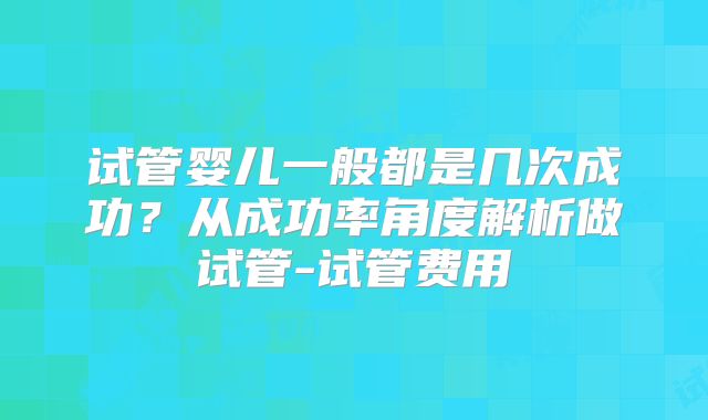 试管婴儿一般都是几次成功？从成功率角度解析做试管-试管费用