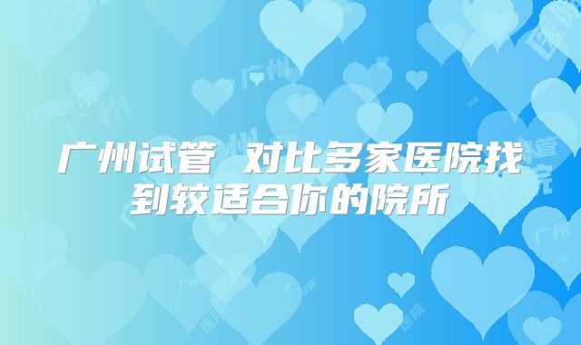 广州试管 对比多家医院找到较适合你的院所
