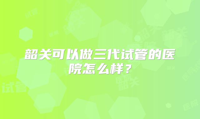 韶关可以做三代试管的医院怎么样？