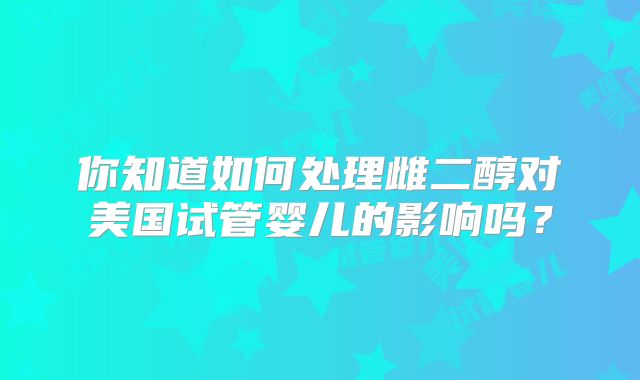 你知道如何处理雌二醇对美国试管婴儿的影响吗?