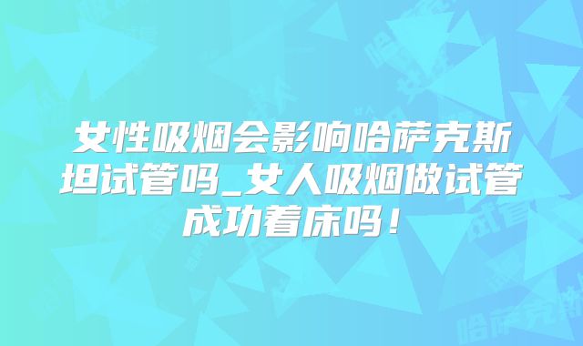 女性吸烟会影响哈萨克斯坦试管吗_女人吸烟做试管成功着床吗！