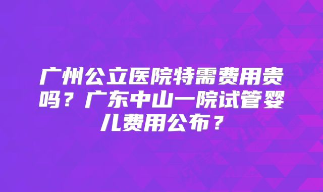 广州公立医院特需费用贵吗？广东中山一院试管婴儿费用公布？