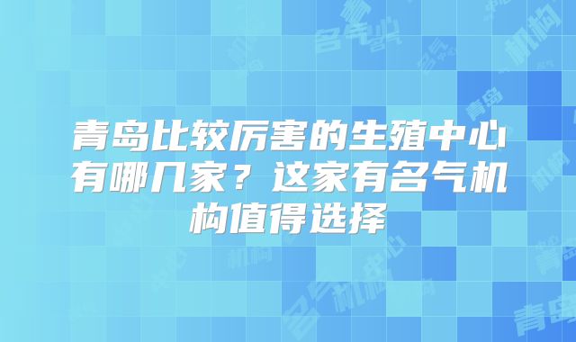 青岛比较厉害的生殖中心有哪几家?这家有名气机构值得选择