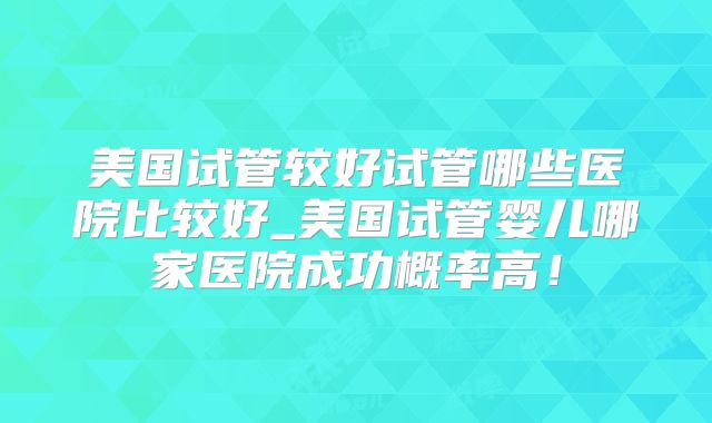 美国试管较好试管哪些医院比较好_美国试管婴儿哪家医院成功概率高!