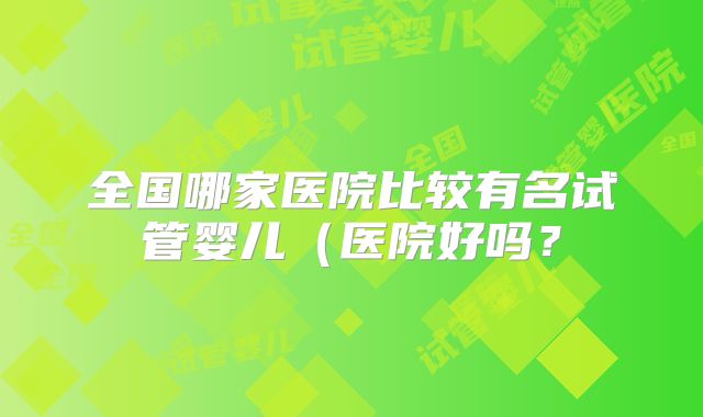 全国哪家医院比较有名试管婴儿（医院好吗？