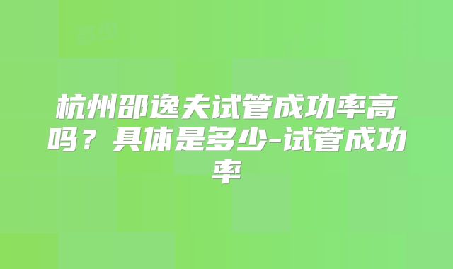 杭州邵逸夫试管成功率高吗？具体是多少-试管成功率
