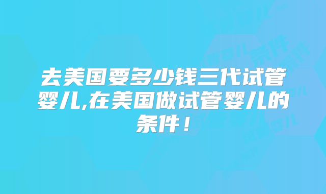 去美国要多少钱三代试管婴儿,在美国做试管婴儿的条件!
