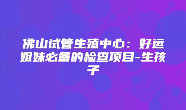 佛山试管生殖中心：好运姐妹必备的检查项目-生孩子