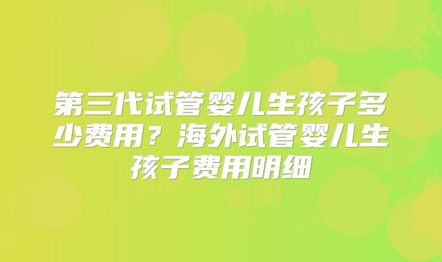 第三代试管婴儿生孩子多少费用？海外试管婴儿生孩子费用明细