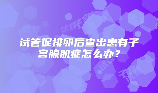 试管促排卵后查出患有子宫腺肌症怎么办?