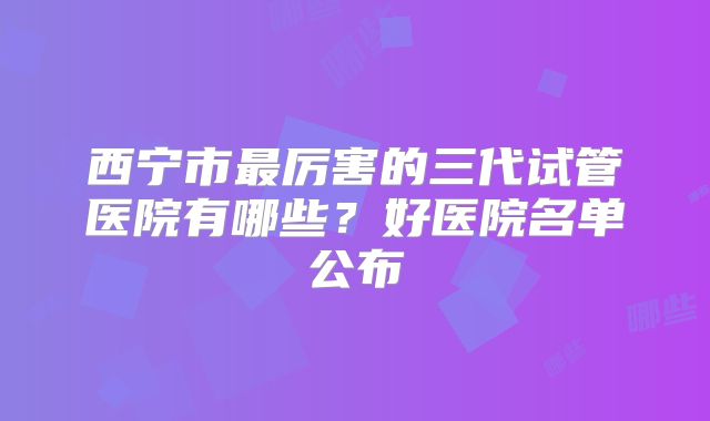 西宁市最厉害的三代试管医院有哪些？好医院名单公布
