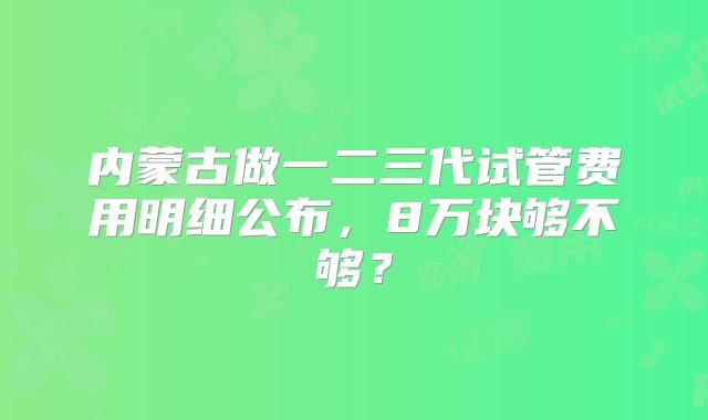 内蒙古做一二三代试管费用明细公布,8万块够不够?