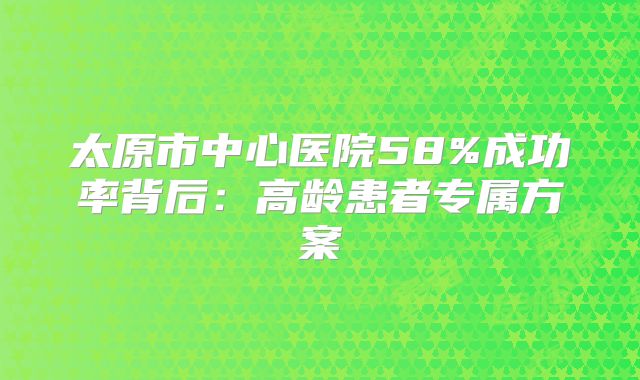 太原市中心医院58%成功率背后：高龄患者专属方案