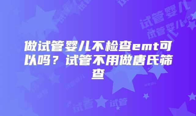 做试管婴儿不检查emt可以吗？试管不用做唐氏筛查