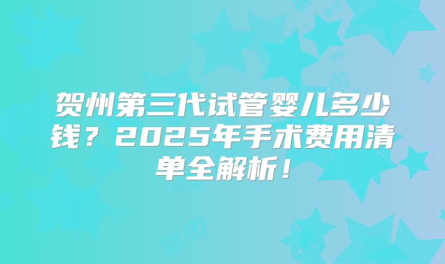 贺州第三代试管婴儿多少钱?2025年手术费用清单全解析!