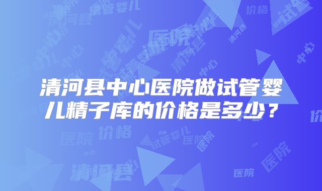 清河县中心医院做试管婴儿精子库的价格是多少？