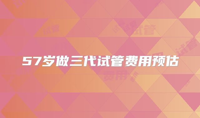 57岁做三代试管费用预估